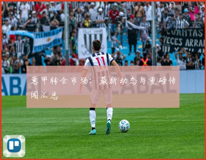 意甲转会市场：最新动态与重磅传闻汇总