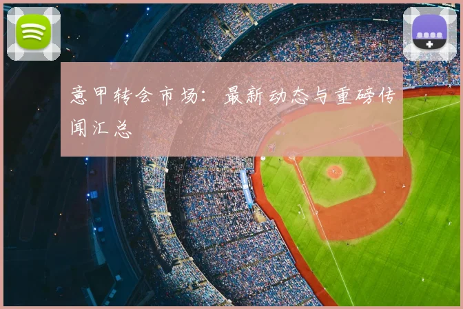 意甲转会市场：最新动态与重磅传闻汇总