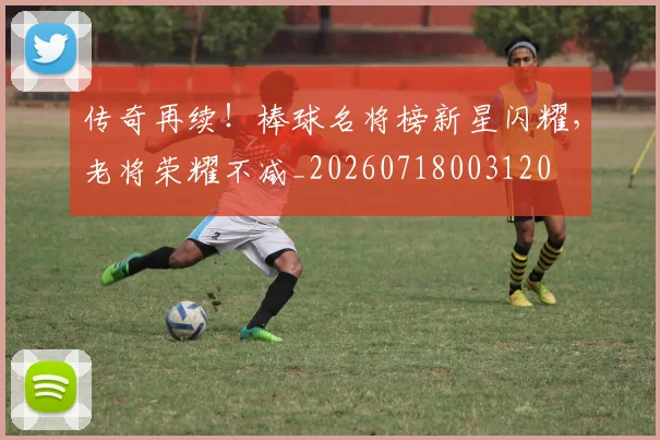 传奇再续！棒球名将榜新星闪耀，老将荣耀不减_20260718003120