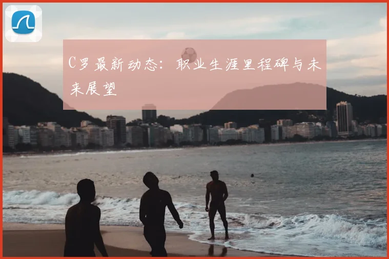 C罗最新动态：职业生涯里程碑与未来展望