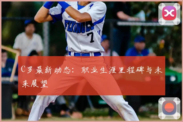 C罗最新动态：职业生涯里程碑与未来展望