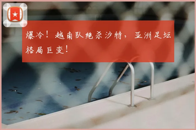 爆冷！越南队绝杀沙特，亚洲足坛格局巨变！
