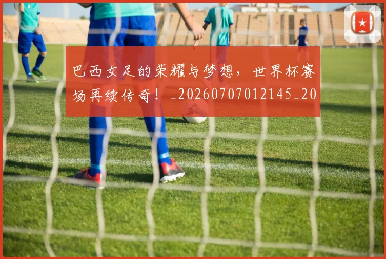 巴西女足的荣耀与梦想，世界杯赛场再续传奇！_20260707012145_20260722153747