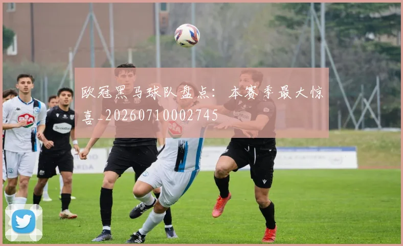 欧冠黑马球队盘点:本赛季最大惊喜_20260710002745