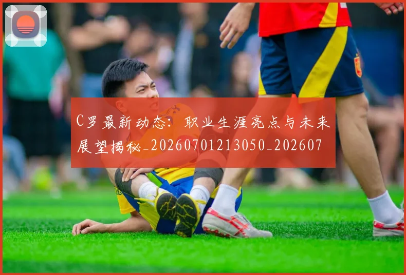 C罗最新动态：职业生涯亮点与未来展望揭秘_20260701213050_20260712051729