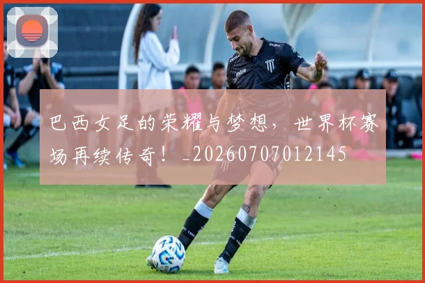 巴西女足的荣耀与梦想，世界杯赛场再续传奇！_20260707012145