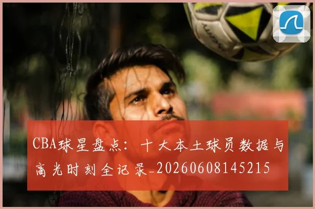 CBA球星盘点：十大本土球员数据与高光时刻全记录_20260608145215