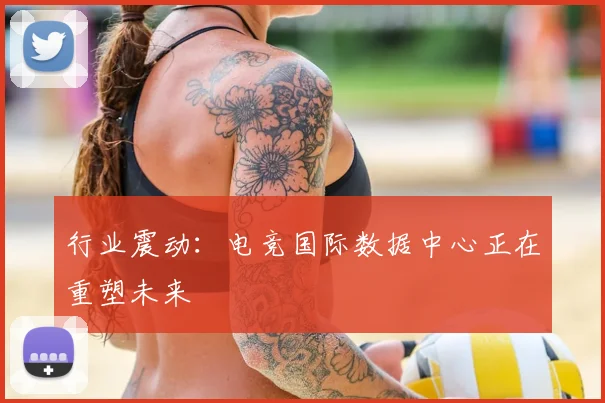 行业震动：电竞国际数据中心正在重塑未来