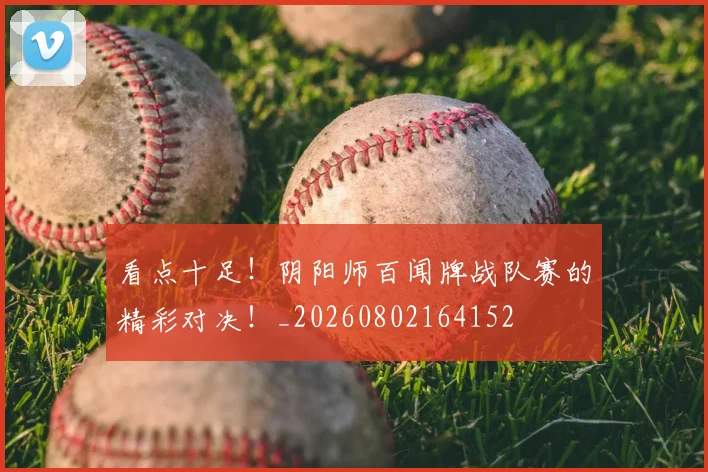 看点十足!阴阳师百闻牌战队赛的精彩对决!_20260802164152