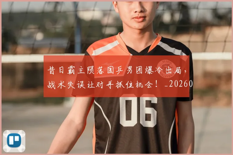 昔日霸主陨落国乒男团爆冷出局，战术失误让对手抓住机会！_20260731172229