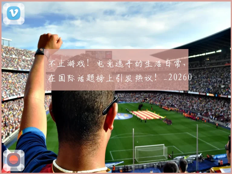 不止游戏!电竞选手的生活日常,在国际话题榜上引发热议!_20260702173602_20260715190040