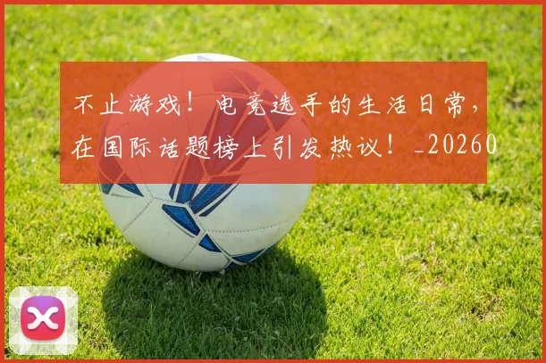 不止游戏!电竞选手的生活日常,在国际话题榜上引发热议!_20260702173602_20260715190040