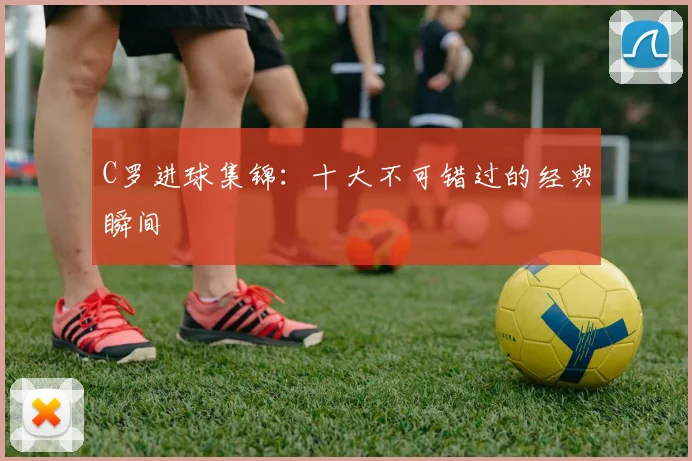 C罗进球集锦：十大不可错过的经典瞬间