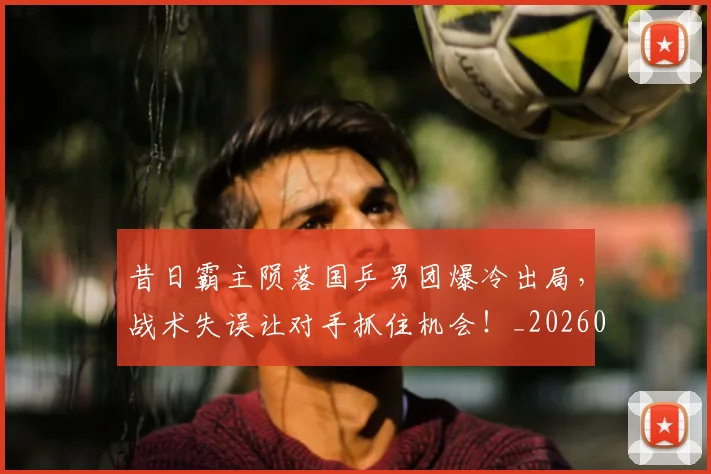 昔日霸主陨落国乒男团爆冷出局，战术失误让对手抓住机会！_20260731172229