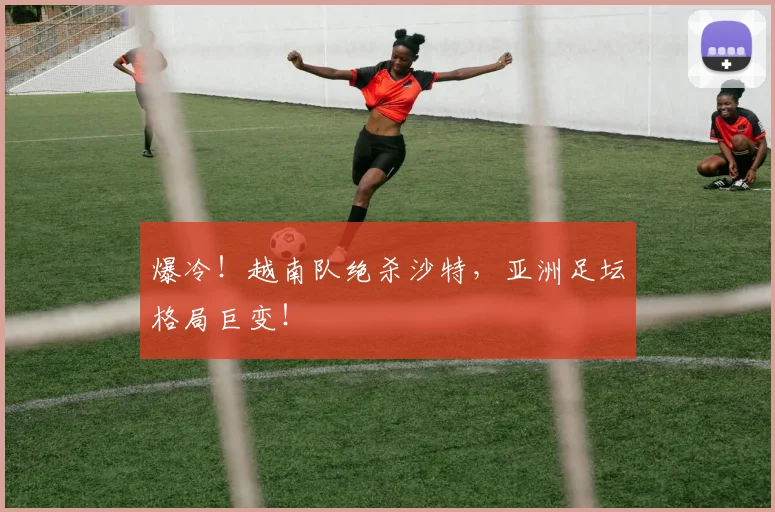 爆冷！越南队绝杀沙特，亚洲足坛格局巨变！