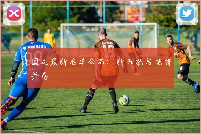 国足最新名单公布:新面孔与老将并存