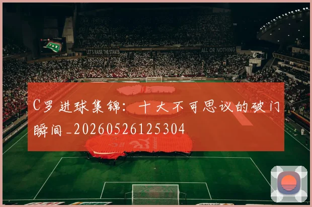 C罗进球集锦:十大不可思议的破门瞬间_20260526125304