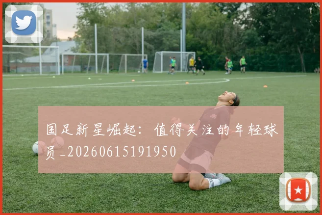 国足新星崛起：值得关注的年轻球员_20260615191950
