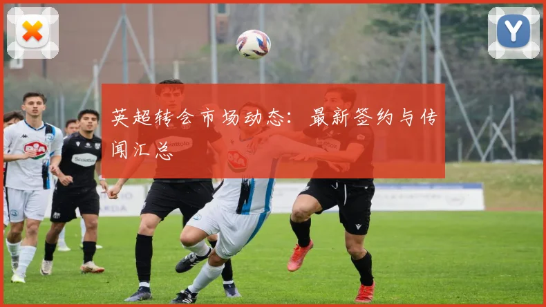 英超转会市场动态：最新签约与传闻汇总