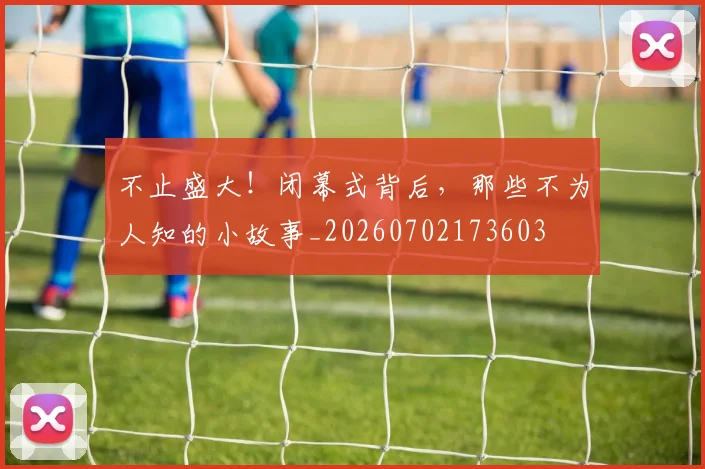 不止盛大！闭幕式背后，那些不为人知的小故事_20260702173603