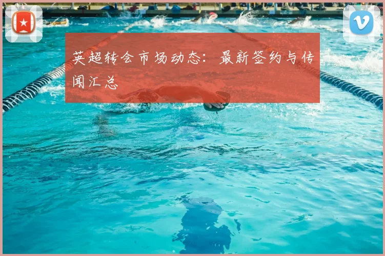 英超转会市场动态：最新签约与传闻汇总