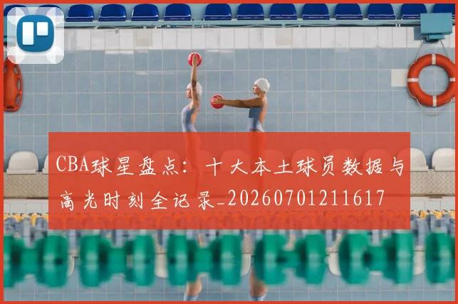 CBA球星盘点：十大本土球员数据与高光时刻全记录_20260701211617